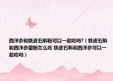西洋参和铁皮石斛粉可以一起吃吗?（铁皮石斛和西洋参磨粉怎么吃 铁皮石斛和西洋参可以一起吃吗）