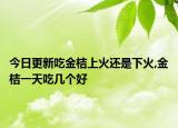 今日更新吃金桔上火还是下火,金桔一天吃几个好