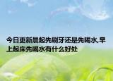 今日更新晨起先刷牙还是先喝水,早上起床先喝水有什么好处