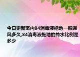 今日更新室内84消毒液拖地一般通风多久,84消毒液拖地的兑水比例是多少