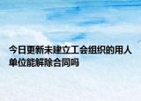 今日更新未建立工会组织的用人单位能解除合同吗