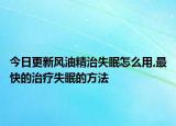 今日更新风油精治失眠怎么用,最快的治疗失眠的方法