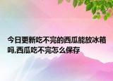 今日更新吃不完的西瓜能放冰箱吗,西瓜吃不完怎么保存
