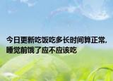 今日更新吃饭吃多长时间算正常,睡觉前饿了应不应该吃