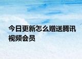 今日更新怎么赠送腾讯视频会员