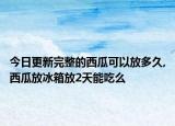 今日更新完整的西瓜可以放多久,西瓜放冰箱放2天能吃么