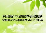 今日更新75%酒精湿巾可以过地铁安检吗,75%酒精湿巾可以上飞机吗