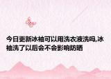 今日更新冰袖可以用洗衣液洗吗,冰袖洗了以后会不会影响防晒