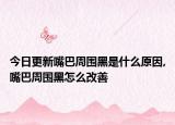 今日更新嘴巴周围黑是什么原因,嘴巴周围黑怎么改善