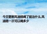 今日更新风油精喝了能治什么,风油精一次可以喝多少