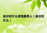 春分吃什么食物最养人（春分吃什么）