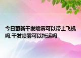今日更新干发喷雾可以带上飞机吗,干发喷雾可以托运吗