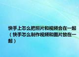 快手上怎么把照片和视频合在一起（快手怎么制作视频和图片放在一起）