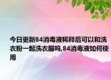 今日更新84消毒液稀释后可以和洗衣粉一起洗衣服吗,84消毒液如何使用
