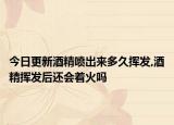 今日更新酒精喷出来多久挥发,酒精挥发后还会着火吗