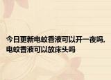 今日更新电蚊香液可以开一夜吗,电蚊香液可以放床头吗
