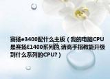 赛扬e3400配什么主板（我的电脑CPU是赛扬E1400系列的,请高手指教能升级到什么系列的CPU?）