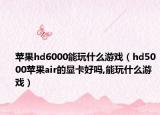 苹果hd6000能玩什么游戏（hd5000苹果air的显卡好吗,能玩什么游戏）