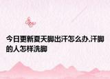 今日更新夏天脚出汗怎么办,汗脚的人怎样洗脚