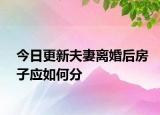 今日更新夫妻离婚后房子应如何分