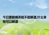 今日更新喝茶能不能解酒,什么食物可以解酒