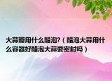 大蒜瓣用什么醋泡?（醋泡大蒜用什么容器好醋泡大蒜要密封吗）