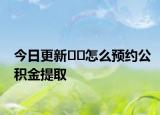 今日更新﻿﻿怎么预约公积金提取