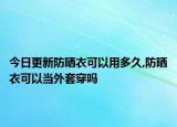 今日更新防晒衣可以用多久,防晒衣可以当外套穿吗