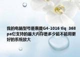我的电脑型号是惠普G4-1016 tlq  368 pa它支持的最大内存是多少能不能用更好的系统放大