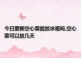 今日更新空心菜能放冰箱吗,空心菜可以放几天