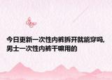 今日更新一次性内裤拆开就能穿吗,男士一次性内裤干嘛用的