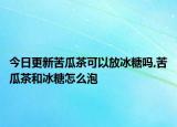 今日更新苦瓜茶可以放冰糖吗,苦瓜茶和冰糖怎么泡