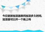 今日更新加湿器夜间加湿多久时间,加湿器可以开一个晚上吗
