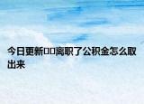 今日更新﻿﻿离职了公积金怎么取出来