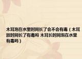木耳泡在水里时间长了会不会有毒（木耳放时间长了有毒吗 木耳长时间泡在水里有毒吗）