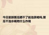 今日更新苦瓜晒干了能泡茶喝吗,苦瓜干泡水喝有什么作用