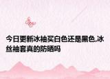 今日更新冰袖买白色还是黑色,冰丝袖套真的防晒吗