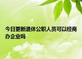 今日更新退休公职人员可以经商办企业吗