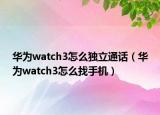 华为watch3怎么独立通话（华为watch3怎么找手机）