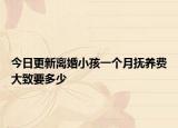 今日更新离婚小孩一个月抚养费大致要多少