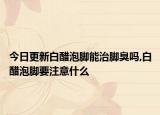 今日更新白醋泡脚能治脚臭吗,白醋泡脚要注意什么