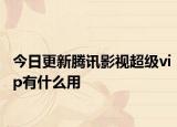 今日更新腾讯影视超级vip有什么用