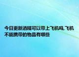 今日更新酒精可以带上飞机吗,飞机不能携带的物品有哪些