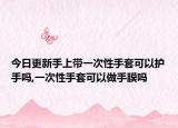 今日更新手上带一次性手套可以护手吗,一次性手套可以做手膜吗
