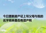 今日更新房产证上写父母与我的名字将来是否有遗产税