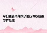 今日更新离婚孩子的抚养权应该怎样处理
