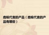 鹿晗代言的产品（鹿晗代言的产品有哪些）
