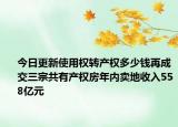 今日更新使用权转产权多少钱再成交三宗共有产权房年内卖地收入558亿元