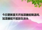 今日更新夏天开加湿器能降温吗,加湿器能不能放在床头