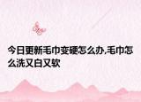 今日更新毛巾变硬怎么办,毛巾怎么洗又白又软